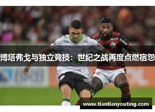 博塔弗戈与独立竞技：世纪之战再度点燃宿怨