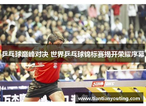 乒乓球巅峰对决 世界乒乓球锦标赛揭开荣耀序幕