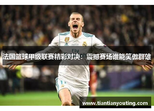 法国篮球甲级联赛精彩对决:震撼赛场谁能笑傲群雄 法国篮球甲级联赛精彩对决:震撼赛场谁能笑傲群雄