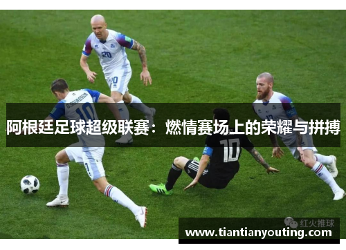 阿根廷足球超级联赛:燃情赛场上的荣耀与拼搏 阿根廷足球超级联赛:燃情赛场上的荣耀与拼搏
