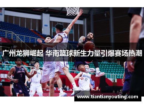 广州龙狮崛起 华南篮球新生力量引爆赛场热潮