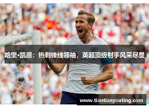 哈里·凯恩:热刺锋线领袖,英超顶级射手风采尽显 哈里·凯恩:热刺锋线领袖,英超顶级射手风采尽显