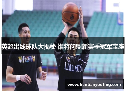 英超出线球队大揭秘 谁将问鼎新赛季冠军宝座 英超出线球队大揭秘 谁将问鼎新赛季冠军宝座