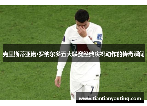 克里斯蒂亚诺·罗纳尔多五大联赛经典庆祝动作的传奇瞬间 克里斯蒂亚诺·罗纳尔多五大联赛经典庆祝动作的传奇瞬间